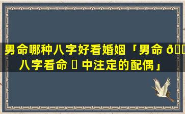 男命哪种八字好看婚姻「男命 🌾 八字看命 ☘ 中注定的配偶」